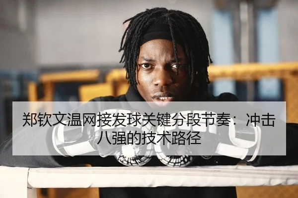 郑钦文温网接发球关键分段节奏：冲击八强的技术路径